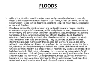 FLOODSA flood is a situation in which water temporarily covers land where it normally doesn’t. This water comes from the sea, lakes, rivers, canals or sewers. It can also be rainwater. Floods can be described according to speed (flash flood), geography or cause of flooding. Floods are among the most common and destructive natural hazards causing extensive damage to infrastructure, public and private services, the environment, the economy and devastation to human settlements. Recurring flood losses have handicapped the economic development of both developed and developing countries. Floods usually are local, short-lived events that can happen suddenly and sometimes with little or no warning. They usually are caused by intense storms that produce more runoff than an area can store or a stream can carry within its normal channel. Rivers can also flood its   surroundings when the dams fail, when ice or a landslide temporarily block the course of the river channel, or when snow melts rapidly. In a broader sense, normally dry lands can be flooded by high lake levels, by high tides, or by waves driven ashore by strong winds. Small streams are subject to floods (very rapid increases in runoff), which may last from a few minutes to a few hours. On larger streams, floods usually last from several hours to a few days. A series of storms might keep a river above flood stage (the water level at which a river overflows its banks) for several weeks.