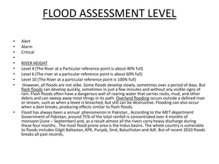 FLOOD ASSESSMENT LEVELAlertAlarmCritical RIVER HEIGHTLevel 4 (The River at a Particular reference point is about 40% full)Level 6 (The river at a particular reference point is about 60% full)Level 10 (The River at a particular reference point is 100% full) However, all floods are not alike. Some floods develop slowly, sometimes over a period of days. But flash floods can develop quickly, sometimes in just a few minutes and without any visible signs of rain. Flash floods often have a dangerous wall of roaring water that carries rocks, mud, and other debris and can sweep away most things in its path. Overland flooding occurs outside a defined river or stream, such as when a levee is breached, but still can be destructive. Flooding can also occur when a dam breaks, producing effects similar to flash floods.Flood has always been a annual  phenomenon in Pakistan , According to the MET department  Government of Pakistan, around 75% of the total rainfall is concentrated over 4 months of monsoon (June – September) and, as a result almost all the rivers carry heavy discharge during these four months.. The most flood prone area is the Indus basins. The whole country is vulnerable to floods includes Gilgit Baltastan, KPK, Punjab, Sind, Baluchistan and AJK. But of recent 2010 floods breaks all past records,