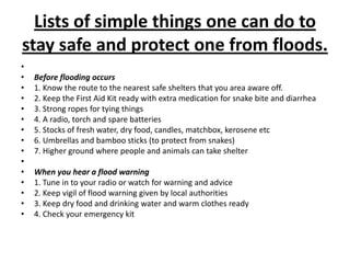 Lists of simple things one can do to stay safe and protect one from floods. Before flooding occurs1. Know the route to the nearest safe shelters that you area aware off.2. Keep the First Aid Kit ready with extra medication for snake bite and diarrhea3. Strong ropes for tying things4. A radio, torch and spare batteries5. Stocks of fresh water, dry food, candles, matchbox, kerosene etc6. Umbrellas and bamboo sticks (to protect from snakes)7. Higher ground where people and animals can take shelter When you hear a flood warning1. Tune in to your radio or watch for warning and advice2. Keep vigil of flood warning given by local authorities3. Keep dry food and drinking water and warm clothes ready4. Check your emergency kit