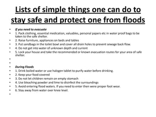 Lists of simple things one can do to stay safe and protect one from floodsIf you need to evacuate1. Pack clothing, essential medication, valuables, personal papers etc in water proof bags to be taken to the safe shelter.2. Raise furniture, appliances on beds and tables3. Put sandbags in the toilet bowl and cover all drain holes to prevent sewage back flow.4. Do not get into water of unknown depth and current5. Lock your house and take the recommended or known evacuation routes for your area of safe shelter.  During Floods1. Drink boiled water or use halogen tablet to purify water before drinking.2. Keep your food covered3. Do not let children remain on empty stomach4. Use bleaching powder and lime to disinfect the surroundings5. Avoid entering flood waters. If you need to enter then were proper foot wear.6. Stay away from water over knee level. 