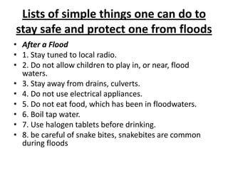 Lists of simple things one can do to stay safe and protect one from floodsAfter a Flood1. Stay tuned to local radio.2. Do not allow children to play in, or near, flood waters.3. Stay away from drains, culverts.4. Do not use electrical appliances.5. Do not eat food, which has been in floodwaters.6. Boil tap water.7. Use halogen tablets before drinking.8. be careful of snake bites, snakebites are common during floods