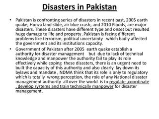 Disasters in PakistanPakistan is confronting series of disasters in recent past, 2005 earth quake, Hunza land slide, air blue crash, and 2010 Floods, are major disasters. These disasters have different type and onset but resulted huge damage to life and property .Pakistan is facing different problems like terrorism, political uncertainty   which badly affected the government and its institutions capacity.Government of Pakistan after 2005  earth quake establish a  authority for disaster management    but  due to lack of technical knowledge and manpower the authority fail to play its role effectively while coping  these disasters, there is an urgent need to built the capacity of this authority and also clearly  lay down its bylaws and mandate , NDMA think that its role is only to regulatory  which is totally  wrong perception, the role of any National disaster management authority  all over the world  is to regulate ,coordinate , develop systems and train technically manpower for disaster management.