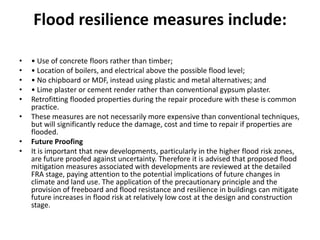 Flood resilience measures include:• Use of concrete floors rather than timber;• Location of boilers, and electrical above the possible flood level;• No chipboard or MDF, instead using plastic and metal alternatives; and• Lime plaster or cement render rather than conventional gypsum plaster.Retrofitting flooded properties during the repair procedure with these is common practice.These measures are not necessarily more expensive than conventional techniques, but will significantly reduce the damage, cost and time to repair if properties are flooded.Future ProofingIt is important that new developments, particularly in the higher flood risk zones, are future proofed against uncertainty. Therefore it is advised that proposed flood mitigation measures associated with developments are reviewed at the detailed FRA stage, paying attention to the potential implications of future changes in climate and land use. The application of the precautionary principle and the provision of freeboard and flood resistance and resilience in buildings can mitigate future increases in flood risk at relatively low cost at the design and construction stage.