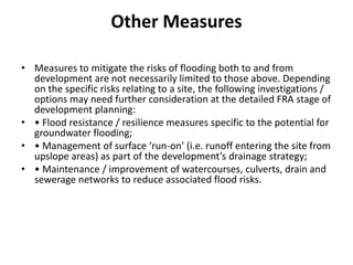 Other MeasuresMeasures to mitigate the risks of flooding both to and from development are not necessarily limited to those above. Depending on the specific risks relating to a site, the following investigations / options may need further consideration at the detailed FRA stage of development planning:• Flood resistance / resilience measures specific to the potential for groundwater flooding;• Management of surface ‘run-on’ (i.e. runoff entering the site from upslope areas) as part of the development’s drainage strategy;• Maintenance / improvement of watercourses, culverts, drain and sewerage networks to reduce associated flood risks.