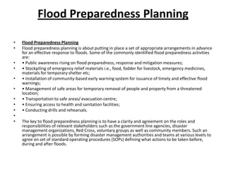 Flood Preparedness PlanningFlood Preparedness PlanningFlood preparedness planning is about putting in place a set of appropriate arrangements in advance for an effective response to floods. Some of the commonly identified flood preparedness activities are:• Public awareness rising on flood preparedness, response and mitigation measures;• Stockpiling of emergency relief materials i.e., food, fodder for livestock, emergency medicines, materials for temporary shelter etc;• Installation of community-based early warning system for issuance of timely and effective flood warnings;• Management of safe areas for temporary removal of people and property from a threatened location;• Transportation to safe areas/ evacuation centre;• Ensuring access to health and sanitation facilities;• Conducting drills and rehearsals. The key to flood preparedness planning is to have a clarity and agreement on the roles and responsibilities of relevant stakeholders such as the government line agencies, disaster management organizations, Red Cross, voluntary groups as well as community members. Such an arrangement is possible by forming disaster management authorities and teams at various levels to agree on set of standard operating procedures (SOPs) defining what actions to be taken before, during and after floods. 