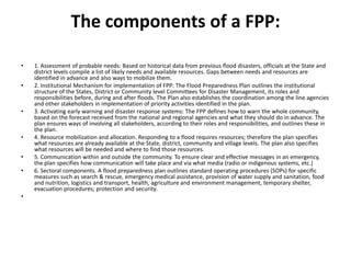 The components of a FPP:1. Assessment of probable needs: Based on historical data from previous flood disasters, officials at the State and district levels compile a list of likely needs and available resources. Gaps between needs and resources are identified in advance and also ways to mobilize them.2. Institutional Mechanism for implementation of FPP: The Flood Preparedness Plan outlines the institutional structure of the States, District or Community level Committees for Disaster Management, its roles and responsibilities before, during and after floods. The Plan also establishes the coordination among the line agencies and other stakeholders in implementation of priority activities identified in the plan.3. Activating early warning and disaster response systems: The FPP defines how to warn the whole community, based on the forecast received from the national and regional agencies and what they should do in advance. The plan ensures ways of involving all stakeholders, according to their roles and responsibilities, and outlines these in the plan.4. Resource mobilization and allocation. Responding to a flood requires resources; therefore the plan specifies what resources are already available at the State, district, community and village levels. The plan also specifies what resources will be needed and where to find those resources.5. Communication within and outside the community. To ensure clear and effective messages in an emergency, the plan specifies how communication will take place and via what media (radio or indigenous systems, etc.)6. Sectoral components. A flood preparedness plan outlines standard operating procedures (SOPs) for specific measures such as search & rescue, emergency medical assistance, provision of water supply and sanitation, food and nutrition, logistics and transport, health, agriculture and environment management, temporary shelter, evacuation procedures; protection and security. 