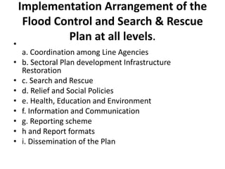 Implementation Arrangement of the Flood Control and Search & Rescue Plan at all levels.a. Coordination among Line Agenciesb. Sectoral Plan development Infrastructure Restorationc. Search and Rescued. Relief and Social Policiese. Health, Education and Environmentf. Information and Communicationg. Reporting schemeh and Report formatsi. Dissemination of the Plan