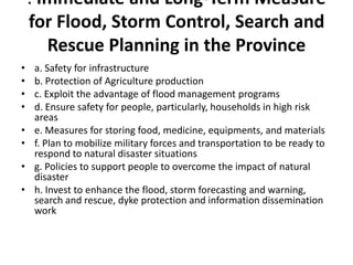. Immediate and Long-Term Measure for Flood, Storm Control, Search and Rescue Planning in the Provincea. Safety for infrastructureb. Protection of Agriculture productionc. Exploit the advantage of flood management programsd. Ensure safety for people, particularly, households in high risk arease. Measures for storing food, medicine, equipments, and materialsf. Plan to mobilize military forces and transportation to be ready to respond to natural disaster situationsg. Policies to support people to overcome the impact of natural disasterh. Invest to enhance the flood, storm forecasting and warning, search and rescue, dyke protection and information dissemination work
