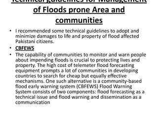 Technical guidelines for Management of Floods prone Area and communities I recommended some technical guidelines to adopt and minimize damages to life and property of flood affected Pakistani citizens.CBFEWSThe capability of communities to monitor and warn people about impending floods is crucial to protecting lives and property. The high cost of telemeter flood forecasting equipment prompts a lot of communities in developing countries to search for cheap but equally effective mechanisms. One such alternative is a community-based flood early warning system (CBFEWS) Flood Warning System consists of two components: flood forecasting as a technical issue and flood warning and dissemination as a communication