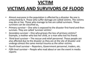 Victim Victims and survivors of floodAlmost everyone in the population is affected by a disaster. No one is untouched by it. Those who suffer damage are called victims. The victims may die or live. Those who manage to live are called survivors. These survivors can be classified as.Primary survivor – One who is exposed to the disaster first-hand and then survives. They are called ‘survivor victims’.Secondary survivor – One who grieves the loss of primary victims? Example, a mother who lost her child, or a man who lost his friend.Third level survivor – The rescue and relief personnel. These people are also affected due to the disaster as they are at the site of disaster and undergo almost the same mental trauma as the other victims.Fourth level survivor – Reporters, Government personnel, traders, etc.Fifth level survivor – People who read about or see the event in media reports