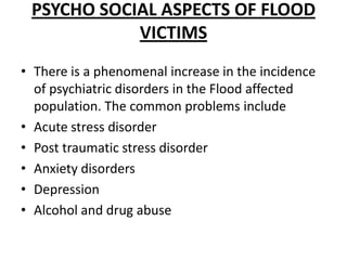 Psycho social aspects of flood victimsThere is a phenomenal increase in the incidence of psychiatric disorders in the Flood affected population. The common problems includeAcute stress disorderPost traumatic stress disorderAnxiety disordersDepressionAlcohol and drug abuse