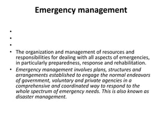 Emergency management   The organization and management of resources and responsibilities for dealing with all aspects of emergencies, in particularly preparedness, response and rehabilitation.Emergency management involves plans, structures and arrangements established to engage the normal endeavors of government, voluntary and private agencies in a comprehensive and coordinated way to respond to the whole spectrum of emergency needs. This is also known as disaster management.