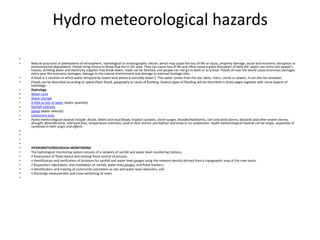 Hydro meteorological hazards Natural processes or phenomena of atmospheric, hydrological or oceanographic nature, which may cause the loss of life or injury, property damage, social and economic disruption or environmental degradation. Floods bring misery to those that live in the area. They can cause loss of life and often cause a great disruption of daily life: water can come into people’s houses, drinking water and electricity supplies may break down, roads can be blocked, and people can not go to work or to school. Floods all over the world cause enormous damages every year like economic damages, damage to the natural environment and damage to national heritage sites.A flood is a situation in which water temporarily covers land where it normally doesn’t. This water comes from the sea, lakes, rivers, canals or sewers. It can also be rainwater.Floods can be described according to speed (flash flood), geography or cause of flooding. Several types of flooding will be described in these pages together with some aspects of hydrology. HydrologyWater cycleWater storageA little or lots of water (water quantity) Rainfall intensitySpeed (water velocity) Catchment areaHydro meteorological hazards include: floods, debris and mud floods; tropical cyclones, storm surges, thunder/hailstorms, rain and wind storms, blizzards and other severe storms; drought, desertification, wild land fires, temperature extremes, sand or dust storms; permafrost and snow or ice avalanches. Hydro meteorological hazards can be single, sequential or combined in their origin and effects.    HYDROMETEOROLOGICAL MONITORINGThe hydrological monitoring system consists of a network of rainfall and water level monitoring stations, • Assessment of flood hazard and existing flood control structures;• Identification and verification of locations for rainfall and water level gauges using the network density derived from a topographic map of the river basin;• Acquisition, fabrication, and installation of rainfall, water level gauges, and flood markers;• Identification and training of community volunteers as rain and water level observers; and• Discharge measurement and cross-sectioning of rivers 