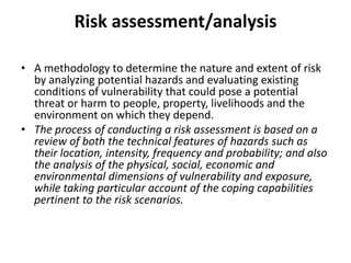 Risk assessment/analysisA methodology to determine the nature and extent of risk by analyzing potential hazards and evaluating existing conditions of vulnerability that could pose a potential threat or harm to people, property, livelihoods and the environment on which they depend.The process of conducting a risk assessment is based on a review of both the technical features of hazards such as their location, intensity, frequency and probability; and also the analysis of the physical, social, economic and environmental dimensions of vulnerability and exposure, while taking particular account of the coping capabilities pertinent to the risk scenarios.