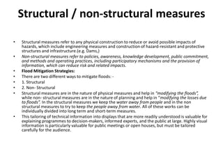 Structural / non-structural measuresStructural measures refer to any physical construction to reduce or avoid possible impacts of hazards, which include engineering measures and construction of hazard-resistant and protective structures and infrastructure.(e.g. Dams,)Non-structural measures refer to policies, awareness, knowledge development, public commitment, and methods and operating practices, including participatory mechanisms and the provision of information, which can reduce risk and related impacts.Flood Mitigation Strategies:There are two different ways to mitigate floods: -1. Structural2. Non- StructuralStructural measures are in the nature of physical measures and help in “modifying the floods”, while non- structural measures are in the nature of planning and help in “modifying the losses due to floods”. In the structural measures we keep the water away from people and in the non structural measures to try to keep the people away from water. All of these works can be individually divided into long term and short-term measures.This tailoring of technical information into displays that are more readily understood is valuable for explaining programmes to decision-makers, informed experts, and the public at large. Highly visual information is particularly valuable for public meetings or open houses, but must be tailored carefully for the audience.