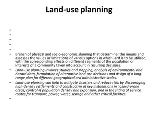 Land-use planning     Branch of physical and socio-economic planning that determines the means and assesses the values or limitations of various options in which land is to be utilized, with the corresponding effects on different segments of the population or interests of a community taken into account in resulting decisions.Land-use planning involves studies and mapping, analysis of environmental and hazard data, formulation of alternative land-use decisions and design of a long-range plan for different geographical and administrative scales.Land-use planning can help to mitigate disasters and reduce risks by discouraging high-density settlements and construction of key installations in hazard-prone areas, control of population density and expansion, and in the sitting of service routes for transport, power, water, sewage and other critical facilities. 