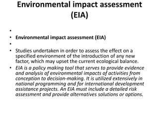 Environmental impact assessment (EIA) Environmental impact assessment (EIA) Studies undertaken in order to assess the effect on a specified environment of the introduction of any new factor, which may upset the current ecological balance.EIA is a policy making tool that serves to provide evidence and analysis of environmental impacts of activities from conception to decision-making. It is utilized extensively in national programming and for international development assistance projects. An EIA must include a detailed risk assessment and provide alternatives solutions or options.