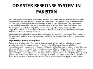DISASTER RESPONSE SYSTEM IN PAKISTAN  Due to frequent occurrence of disasters induced by natural hazards, the National disaster management authority(NDMA), which has been given the responsibility and mandate for coordinating national disaster management efforts across all agencies. The newly born authority fails to develop system across the country to handle disaster at national level .Training and capacity building of the officials dealing with emergencies would be an important instrument of disaster reduction and recovery. While natural hazards cannot be controlled, the vulnerability to theseHazards can be reduced by planned mitigation and preparedness measures. There needs to be concerted and sustained steps towards reducing the vulnerability of the community to disasters.Importance of disaster managementTaking into consideration the value of development gains which are wiped out through disasters, as also the huge quantum of funds required for post disaster relief and rehabilitation, any investment in disaster mitigation will yield a higher rate of return than any other development project. Also considering the developmental gains, which are wiped out because of disasters, all development schemes/projects will need to incorporate disaster assessment and vulnerability reduction as critical components in order that the development process be sustainable. Therefore, a paradigm shift has now taken place with the shift in focus from reactive to proactive i.e. from relief to prevention and mitigation of disasters