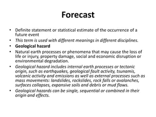 ForecastDefinite statement or statistical estimate of the occurrence of a future event This term is used with different meanings in different disciplines.Geological hazardNatural earth processes or phenomena that may cause the loss of life or injury, property damage, social and economic disruption or environmental degradation.Geological hazard includes internal earth processes or tectonic origin, such as earthquakes, geological fault activity, tsunamis, volcanic activity and emissions as well as external processes such as mass movements: landslides, rockslides, rock falls or avalanches, surfaces collapses, expansive soils and debris or mud flows.Geological hazards can be single, sequential or combined in their origin and effects.