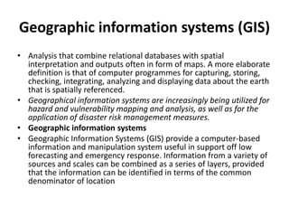 Geographic information systems (GIS)Analysis that combine relational databases with spatial interpretation and outputs often in form of maps. A more elaborate definition is that of computer programmes for capturing, storing, checking, integrating, analyzing and displaying data about the earth that is spatially referenced.Geographical information systems are increasingly being utilized for hazard and vulnerability mapping and analysis, as well as for the application of disaster risk management measures.Geographic information systemsGeographic Information Systems (GIS) provide a computer-based information and manipulation system useful in support off low forecasting and emergency response. Information from a variety of sources and scales can be combined as a series of layers, provided that the information can be identified in terms of the common denominator of location