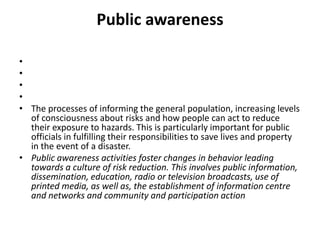 Public awareness    The processes of informing the general population, increasing levels of consciousness about risks and how people can act to reduce their exposure to hazards. This is particularly important for public officials in fulfilling their responsibilities to save lives and property in the event of a disaster.Public awareness activities foster changes in behavior leading towards a culture of risk reduction. This involves public information, dissemination, education, radio or television broadcasts, use of printed media, as well as, the establishment of information centre and networks and community and participation action