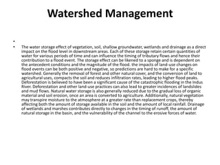 Watershed Management The water storage effect of vegetation, soil, shallow groundwater, wetlands and drainage as a direct impact on the flood level in downstream areas. Each of these storage retain certain quantities of water for various periods of time and can influence the timing of tributary flows and hence their contribution to a flood event. The storage effect can be likened to a sponge and is dependent on the antecedent conditions and the magnitude of the flood. the impacts of land-use changes on flood events can be both positive and negative, so predictions are hard to make for a specific watershed. Generally the removal of forest and other natural cover, and the conversion of land to agricultural uses, compacts the soil and reduces infiltration rates, leading to higher flood peaks. Deforestation is believed to have been a significant cause of the catastrophic flooding in the Indus River. Deforestation and other land-use practices can also lead to greater incidences of landslides and mud flows. Natural water storage is also generally reduced due to the gradual loss of organic material and soil erosion, once an area is converted to agriculture. Additionally, natural vegetation may transpire moisture to the atmosphere at a greater rate than replacement crops, thereby affecting both the amount of storage available in the soil and the amount of local rainfall. Drainage of wetlands and marshes contributes directly to changes in the timing of runoff, the amount of natural storage in the basin, and the vulnerability of the channel to the erosive forces of water. 