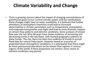 Climate Variability and ChangeThere is growing concern about the impact of changing concentrations of greenhouse gases on our current climate system and the ramifications these changes might have on water availability. It is believed that further alterations of atmospheric chemistry could lead to increased abnormalities in climatic parameters such as temperature, precipitation and evaporate transpiration and might well lead to more dramatic impacts on stream flow patterns and extreme conditions. Some analyses of stream flow over the last 30 to 60 years have shown evidence of increasing and decreasing trends in the low flows, with marked geographic patterns to these trends. Thus far, there has been less evidence of trends in annual flood data for natural Indus basin. However based on scenarios of projected future atmospheric conditions, it is anticipated that there might be more pronounced alterations to the stream flow regimes in various regions of the world. If these projections are correct, more severe or extreme conditions may prevail.