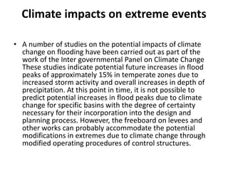 Climate impacts on extreme eventsA number of studies on the potential impacts of climate change on flooding have been carried out as part of the work of the Inter governmental Panel on Climate Change These studies indicate potential future increases in flood peaks of approximately 15% in temperate zones due to increased storm activity and overall increases in depth of precipitation. At this point in time, it is not possible to predict potential increases in flood peaks due to climate change for specific basins with the degree of certainty necessary for their incorporation into the design and planning process. However, the freeboard on levees and other works can probably accommodate the potential modifications in extremes due to climate change through modified operating procedures of control structures.