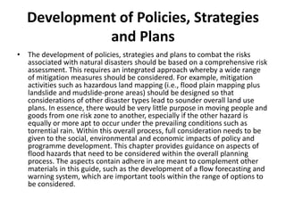 Development of Policies, Strategies and PlansThe development of policies, strategies and plans to combat the risks associated with natural disasters should be based on a comprehensive risk assessment. This requires an integrated approach whereby a wide range of mitigation measures should be considered. For example, mitigation activities such as hazardous land mapping (i.e., flood plain mapping plus landslide and mudslide-prone areas) should be designed so that considerations of other disaster types lead to sounder overall land use plans. In essence, there would be very little purpose in moving people and goods from one risk zone to another, especially if the other hazard is equally or more apt to occur under the prevailing conditions such as torrential rain. Within this overall process, full consideration needs to be given to the social, environmental and economic impacts of policy and programme development. This chapter provides guidance on aspects of flood hazards that need to be considered within the overall planning process. The aspects contain adhere in are meant to complement other materials in this guide, such as the development of a flow forecasting and warning system, which are important tools within the range of options to be considered.