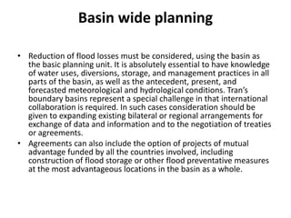 Basin wide planningReduction of flood losses must be considered, using the basin as the basic planning unit. It is absolutely essential to have knowledge of water uses, diversions, storage, and management practices in all parts of the basin, as well as the antecedent, present, and forecasted meteorological and hydrological conditions. Tran’s boundary basins represent a special challenge in that international collaboration is required. In such cases consideration should be given to expanding existing bilateral or regional arrangements for exchange of data and information and to the negotiation of treaties or agreements.Agreements can also include the option of projects of mutual advantage funded by all the countries involved, including construction of flood storage or other flood preventative measures at the most advantageous locations in the basin as a whole.