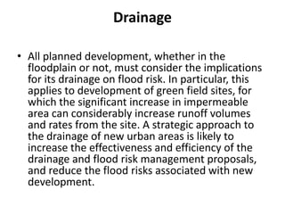 DrainageAll planned development, whether in the floodplain or not, must consider the implications for its drainage on flood risk. In particular, this applies to development of green field sites, for which the significant increase in impermeable area can considerably increase runoff volumes and rates from the site. A strategic approach to the drainage of new urban areas is likely to increase the effectiveness and efficiency of the drainage and flood risk management proposals, and reduce the flood risks associated with new development.