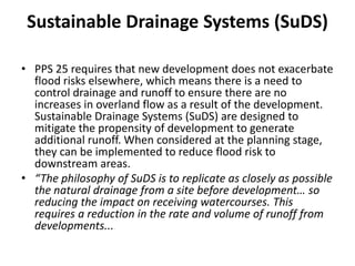 Sustainable Drainage Systems (SuDS)PPS 25 requires that new development does not exacerbate flood risks elsewhere, which means there is a need to control drainage and runoff to ensure there are no increases in overland flow as a result of the development. Sustainable Drainage Systems (SuDS) are designed to mitigate the propensity of development to generate additional runoff. When considered at the planning stage, they can be implemented to reduce flood risk to downstream areas.“The philosophy of SuDS is to replicate as closely as possible the natural drainage from a site before development… so reducing the impact on receiving watercourses. This requires a reduction in the rate and volume of runoff from developments...
