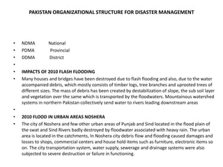 PAKISTAN ORGANIZATIONAL STRUCTURE FOR DISASTER MANAGEMENTNDMA            NationalPDMA              ProvincialDDMA             District IMPACTS OF 2010 FLASH FLOODINGMany houses and bridges have been destroyed due to flash flooding and also, due to the water accompanied debris, which mostly consists of timber logs, tree branches and uprooted trees of different sizes. The mass of debris has been created by destabilization of slope, the sub soil layer and vegetation over the same which is transported by the floodwaters. Mountainous watershed systems in northern Pakistan collectively send water to rivers leading downstream areas 2010 FLOOD IN URBAN AREAS NOSHERA  The city of Noshera and few other urban areas of Punjab and Sind located in the flood plain of the swat and Sind Rivers badly destroyed by floodwater associated with heavy rain. The urban area is located in the catchments, In Noshera city debris flow and flooding caused damages and losses to shops, commercial centers and house hold items such as furniture, electronic items so on. The city transportation system, water supply, sewerage and drainage systems were also subjected to severe destruction or failure in functioning.