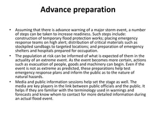 Advance preparationAssuming that there is advance warning of a major storm event, a number of steps can be taken to increase readiness. Such steps include: construction of temporary flood protection works; placing emergency response teams on high alert; distribution of critical materials such as stockpiled sandbags to targeted locations; and preparation of emergency shelters and hospitals prepared for occupation.The population at risk can be informed of what is expected of them in the actuality of an extreme event. As the event becomes more certain, actions such as evacuation of people, goods and machinery can begin. Even if the event is not as extreme as predicted, these preparations help test emergency response plans and inform the public as to the nature of natural hazards.Media and public information sessions help set the stage as well. The media are key players in the link between public officials and the public. It helps if they are familiar with the terminology used in warnings and forecasts and know whom to contact for more detailed information during an actual flood event.