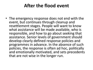 After the flood eventThe emergency response does not end with the event, but continues through cleanup and resettlement stages. People will want to know what assistance will be made available, who is responsible, and how to go about seeking that assistance. Senior levels of government should develop clearly defined response policies and programmes in advance. In the absence of such policies, the response is often ad hoc, politically and emotionally motivated, and sets precedents that are not wise in the longer run.