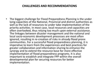 CHALLENGES AND RECOMMENDATIONSThe biggest challenge for Flood Preparedness Planning is the under lying capacities of the National, Provincial and district authorities as well as the lack of resources to under take implementation of the priority activities. In most case, local resources and capacities are often overlooked, thus relying too much upon external assistance. The linkages between disaster management and the national and local socio-economic development processes are most often ignored, resulting in re-creation of risks in already flood prone communities. For a successful flood preparedness planning, it is imperative to learn from the experiences and best practices for greater collaboration and information sharing to enhance the synergy and to extend the resource base for more effective implementation of flood preparedness programs. It is also important to establish and integrate FPP within the overall developmental plan for securing resources for better implementation.