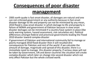 Consequences of poor disaster management2005 earth quake is fast onset disaster, all damages are natural and one can not criticized government or any authority because in fast onset disaster damage to life and property can not be minimized by any mean,   2010 flood is slow onset disaster in which damage to life and property is failure of NDMA and government of Pakistan because in slow onset disaster damages can be minimized if a country have system in place (like early warning system, hazard assessment, risk calculation etc). Political differences amongst federal and provincial governments leading the Flood 2010 disaster toward complex disasterIf government of Pakistan and international community fail to manage or poorly managed 2010 flood disaster then it will resulted dire consequences for Pakistan and rest of the world .If we calculate the amount of damage, magnitude and spread of this disaster, there is a immediate need to manage  this disaster properly, if serious steps will not be taken by Government, UN and donor countries the situation will create complex disaster which later on change into second disaster which not only affect Pakistan but the whole civilized world.