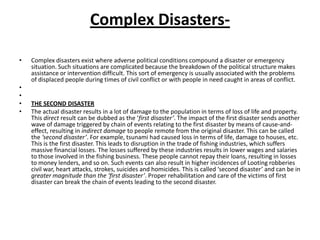 Complex Disasters- Complex disasters exist where adverse political conditions compound a disaster or emergency situation. Such situations are complicated because the breakdown of the political structure makes assistance or intervention difficult. This sort of emergency is usually associated with the problems of displaced people during times of civil conflict or with people in need caught in areas of conflict.  THE Second DisasterThe actual disaster results in a lot of damage to the population in terms of loss of life and property. This direct result can be dubbed as the ‘first disaster’. The impact of the first disaster sends another wave of damage triggered by chain of events relating to the first disaster by means of cause-and-effect, resulting in indirect damage to people remote from the original disaster. This can be called the ‘second disaster’. For example, tsunami had caused loss in terms of life, damage to houses, etc. This is the first disaster. This leads to disruption in the trade of fishing industries, which suffers massive financial losses. The losses suffered by these industries results in lower wages and salaries to those involved in the fishing business. These people cannot repay their loans, resulting in losses to money lenders, and so on. Such events can also result in higher incidences of Looting robberies civil war, heart attacks, strokes, suicides and homicides. This is called ‘second disaster’ and can be in greater magnitude than the ‘first disaster’. Proper rehabilitation and care of the victims of first disaster can break the chain of events leading to the second disaster.