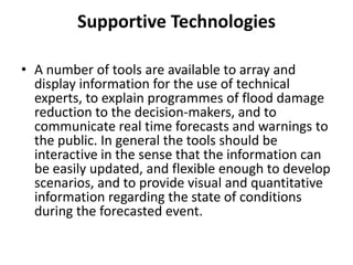 Supportive TechnologiesA number of tools are available to array and display information for the use of technical experts, to explain programmes of flood damage reduction to the decision-makers, and to communicate real time forecasts and warnings to the public. In general the tools should be interactive in the sense that the information can be easily updated, and flexible enough to develop scenarios, and to provide visual and quantitative information regarding the state of conditions during the forecasted event.