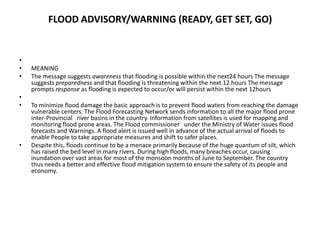 FLOOD ADVISORY/WARNING (READY, GET SET, GO) MEANINGThe message suggests awareness that flooding is possible within the next24 hours The message suggests preparedness and that flooding is threatening within the next 12 hours The message prompts response as flooding is expected to occur/or will persist within the next 12hours To minimize flood damage the basic approach is to prevent flood waters from reaching the damage vulnerable centers. The Flood Forecasting Network sends information to all the major flood prone inter-Provincial   river basins in the country. Information from satellites is used for mapping and monitoring flood prone areas. The Flood commissioner   under the Ministry of Water issues flood forecasts and Warnings. A flood alert is issued well in advance of the actual arrival of floods to enable People to take appropriate measures and shift to safer places.Despite this, floods continue to be a menace primarily because of the huge quantum of silt, which has raised the bed level in many rivers. During high floods, many breaches occur, causing inundation over vast areas for most of the monsoon months of June to September. The country thus needs a better and effective flood mitigation system to ensure the safety of its people and economy.