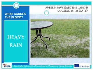 WHAT CAUSES
THE FLOOD?
HEAVY
RAIN
AFTER HEAVY RAIN THE LAND IS
COVERED WITH WATER
e-Learning for the Prevention, Preparedness and Response to Natural Disasters
 