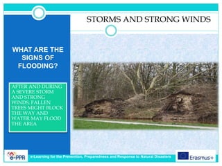 WHAT ARE THE
SIGNS OF
FLOODING?
AFTER AND DURING
A SEVERE STORM
AND STRONG
WINDS, FALLEN
TREES MIGHT BLOCK
THE WAY AND
WATER MAY FLOOD
THE AREA
STORMS AND STRONG WINDS
e-Learning for the Prevention, Preparedness and Response to Natural Disasters
 