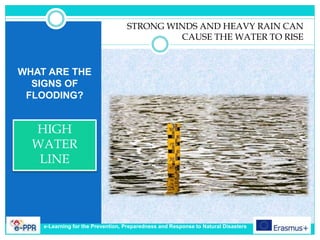 WHAT ARE THE
SIGNS OF
FLOODING?
HIGH
WATER
LINE
STRONG WINDS AND HEAVY RAIN CAN
CAUSE THE WATER TO RISE
e-Learning for the Prevention, Preparedness and Response to Natural Disasters
 