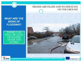 WHAT ARE THE
SIGNS OF
FLOODING?
THERE CAN
STILL BE LOTS
OF WATER
AFTER THE
STORM
DRAINS ARE FILLED AND WATER STAYS
ON THE GROUND
e-Learning for the Prevention, Preparedness and Response to Natural Disasters
 