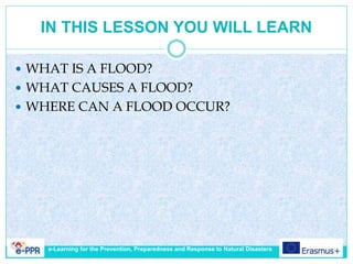IN THIS LESSON YOU WILL LEARN
 WHAT IS A FLOOD?
 WHAT CAUSES A FLOOD?
 WHERE CAN A FLOOD OCCUR?
e-Learning for the Prevention, Preparedness and Response to Natural Disasters
 