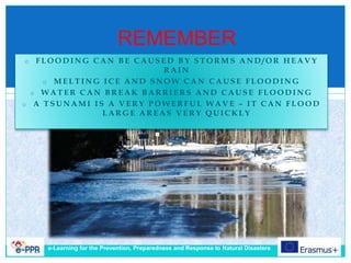 REMEMBER
o F L O O D I N G C A N B E C A U S E D B Y S T O R M S A N D / O R H E A V Y
R A I N
o M E L T I N G I C E A N D S N O W C A N C A U S E F L O O D I N G
o W A T E R C A N B R E A K B A R R I E R S A N D C A U S E F L O O D I N G
o A T S U N A M I I S A V E R Y P O W E R F U L W A V E – I T C A N F L O O D
L A R G E A R E A S V E R Y Q U I C K L Y
e-Learning for the Prevention, Preparedness and Response to Natural Disasters
 