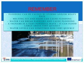 REMEMBER
o F L O O D I N G C A N B E C A U S E D B Y S T O R M S A N D / O R H E A V Y
R A I N
o M E L T I N G I C E A N D S N O W C A N C A U S E F L O O D I N G
o W A T E R C A N B R E A K B A R R I E R S A N D C A U S E F L O O D I N G
o A T S U N A M I I S A V E R Y P O W E R F U L W A V E – I T C A N F L O O D
L A R G E A R E A S V E R Y Q U I C K L Y
o W A T E R L E V E L S C A N S O M E T I M E S R I S E V E R Y Q U I C K L Y
e-Learning for the Prevention, Preparedness and Response to Natural Disasters
 