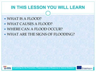 IN THIS LESSON YOU WILL LEARN
 WHAT IS A FLOOD?
 WHAT CAUSES A FLOOD?
 WHERE CAN A FLOOD OCCUR?
 WHAT ARE THE SIGNS OF FLOODING?
e-Learning for the Prevention, Preparedness and Response to Natural Disasters
 