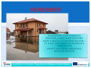 REMEMBER
e-Learning for the Prevention, Preparedness and Response to Natural Disasters
o F L O O D I N G C A N D A M A G E
H O U S E S , C A R S A N D N A T U R E
o D O N ’ T W A L K I N F L O O D W A T E R –
I T C A N C O N T A I N D A N G E R O U S
O B S T A C L E S
o D O N ’ T G O I N T O F R E E Z I N G
W I N T E R W A T E R
 