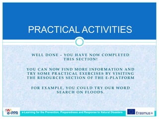 W E L L D O N E – Y O U H A V E N O W C O M P L E T E D
T H I S S E C T I O N !
Y O U C A N N O W F I N D M O R E I N F O R M A T I O N A N D
T R Y S O M E P R A C T I C A L E X E R C I S E S B Y V I S I T I N G
T H E R E S O U R C E S S E C T I O N O F T H E E - P L A T F O R M
F O R E X A M P L E , Y O U C O U L D T R Y O U R W O R D
S E A R C H O N F L O O D S .
PRACTICAL ACTIVITIES
e-Learning for the Prevention, Preparedness and Response to Natural Disasters
 